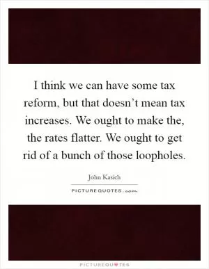 I think we can have some tax reform, but that doesn’t mean tax increases. We ought to make the, the rates flatter. We ought to get rid of a bunch of those loopholes Picture Quote #1