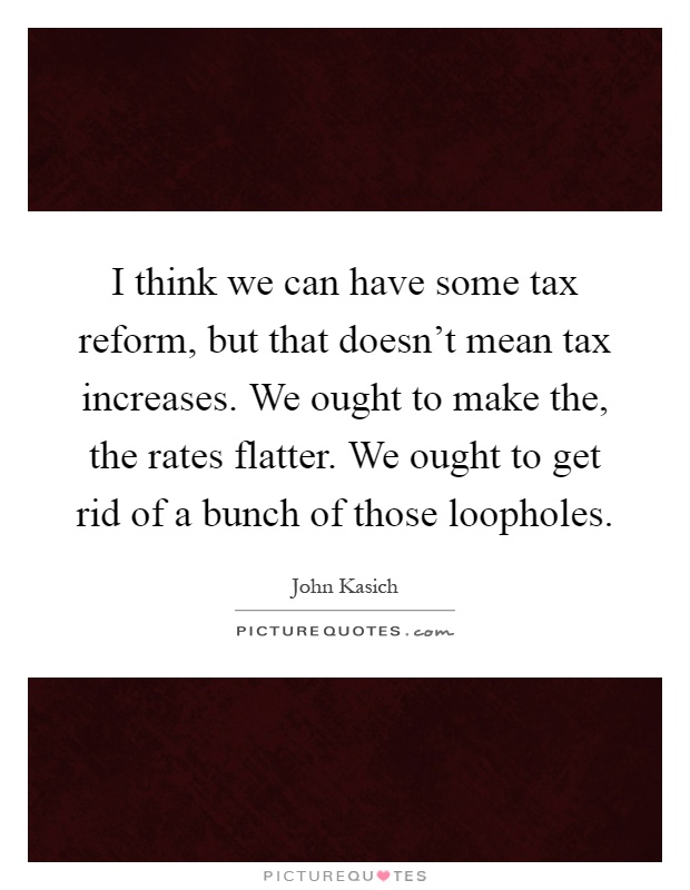 I think we can have some tax reform, but that doesn't mean tax increases. We ought to make the, the rates flatter. We ought to get rid of a bunch of those loopholes Picture Quote #1