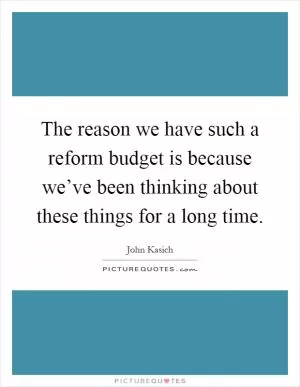 The reason we have such a reform budget is because we’ve been thinking about these things for a long time Picture Quote #1