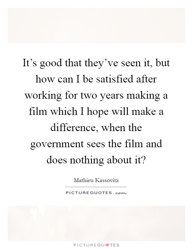 It's good that they've seen it, but how can I be satisfied after working for two years making a film which I hope will make a difference, when the government sees the film and does nothing about it? Picture Quote #1