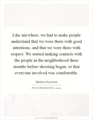 Like anywhere, we had to make people understand that we were there with good intentions, and that we were there with respect. We started making contacts with the people in the neighborhood three months before shooting began, so that everyone involved was comfortable Picture Quote #1