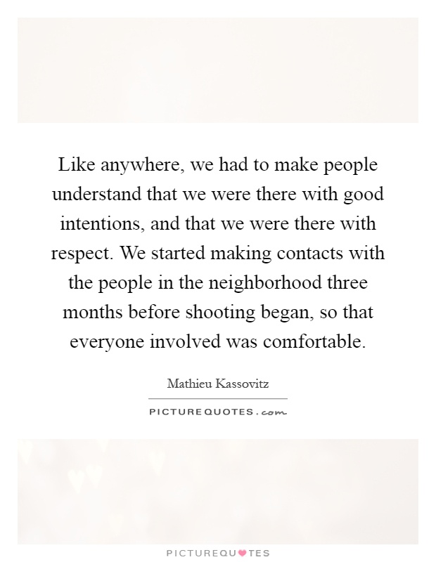 Like anywhere, we had to make people understand that we were there with good intentions, and that we were there with respect. We started making contacts with the people in the neighborhood three months before shooting began, so that everyone involved was comfortable Picture Quote #1