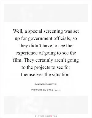 Well, a special screening was set up for government officials, so they didn’t have to see the experience of going to see the film. They certainly aren’t going to the projects to see for themselves the situation Picture Quote #1