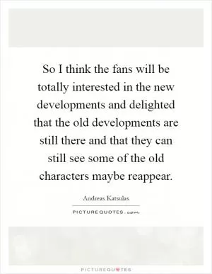 So I think the fans will be totally interested in the new developments and delighted that the old developments are still there and that they can still see some of the old characters maybe reappear Picture Quote #1