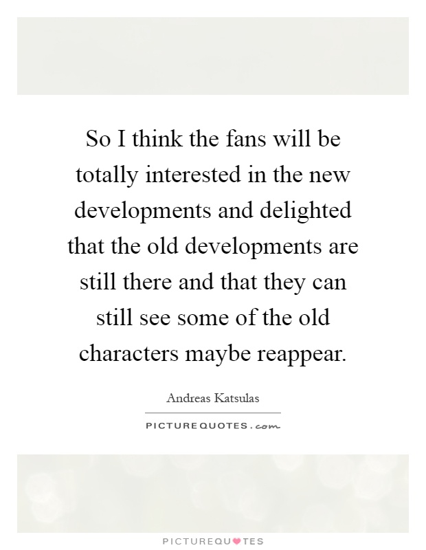 So I think the fans will be totally interested in the new developments and delighted that the old developments are still there and that they can still see some of the old characters maybe reappear Picture Quote #1