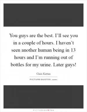 You guys are the best. I’ll see you in a couple of hours. I haven’t seen another human being in 13 hours and I’m running out of bottles for my urine. Later guys! Picture Quote #1