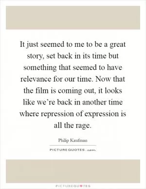 It just seemed to me to be a great story, set back in its time but something that seemed to have relevance for our time. Now that the film is coming out, it looks like we’re back in another time where repression of expression is all the rage Picture Quote #1