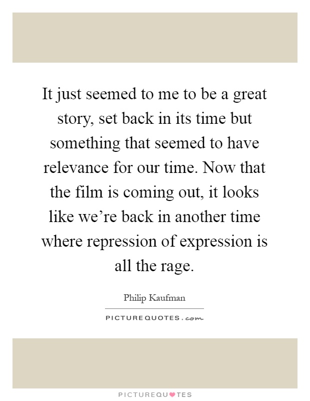 It just seemed to me to be a great story, set back in its time but something that seemed to have relevance for our time. Now that the film is coming out, it looks like we're back in another time where repression of expression is all the rage Picture Quote #1