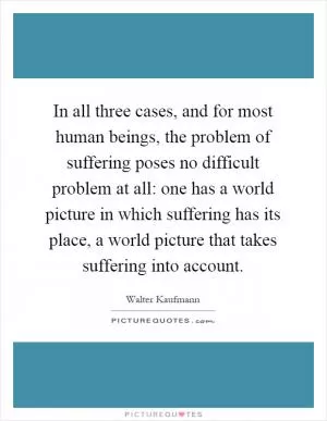 In all three cases, and for most human beings, the problem of suffering poses no difficult problem at all: one has a world picture in which suffering has its place, a world picture that takes suffering into account Picture Quote #1