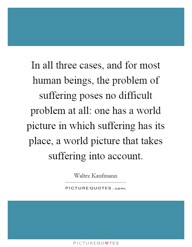 In all three cases, and for most human beings, the problem of suffering poses no difficult problem at all: one has a world picture in which suffering has its place, a world picture that takes suffering into account Picture Quote #1