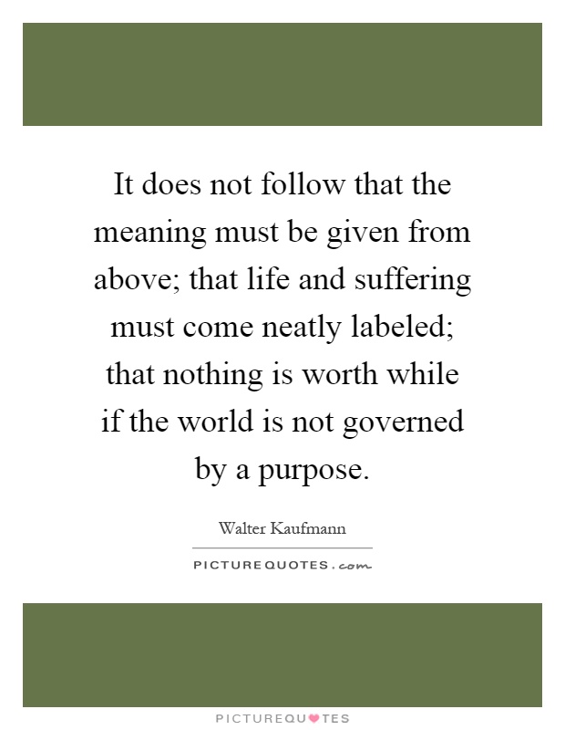 It does not follow that the meaning must be given from above; that life and suffering must come neatly labeled; that nothing is worth while if the world is not governed by a purpose Picture Quote #1