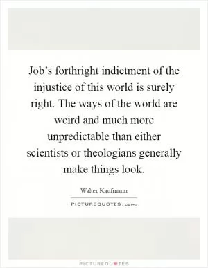 Job’s forthright indictment of the injustice of this world is surely right. The ways of the world are weird and much more unpredictable than either scientists or theologians generally make things look Picture Quote #1