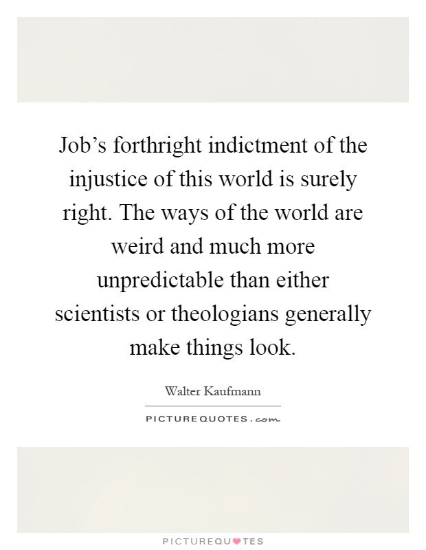 Job's forthright indictment of the injustice of this world is surely right. The ways of the world are weird and much more unpredictable than either scientists or theologians generally make things look Picture Quote #1