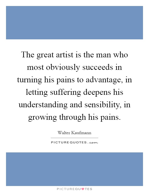 The great artist is the man who most obviously succeeds in turning his pains to advantage, in letting suffering deepens his understanding and sensibility, in growing through his pains Picture Quote #1