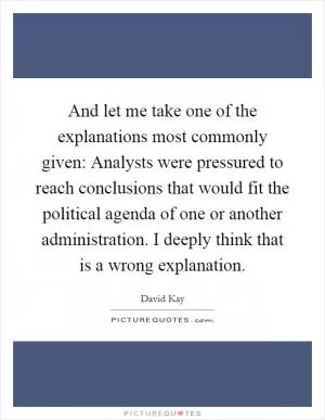 And let me take one of the explanations most commonly given: Analysts were pressured to reach conclusions that would fit the political agenda of one or another administration. I deeply think that is a wrong explanation Picture Quote #1