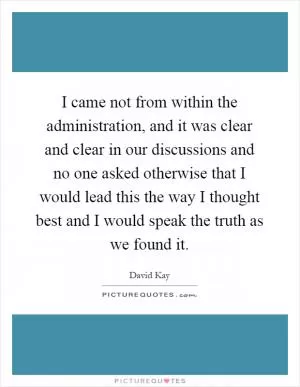 I came not from within the administration, and it was clear and clear in our discussions and no one asked otherwise that I would lead this the way I thought best and I would speak the truth as we found it Picture Quote #1