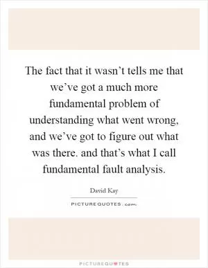 The fact that it wasn’t tells me that we’ve got a much more fundamental problem of understanding what went wrong, and we’ve got to figure out what was there. and that’s what I call fundamental fault analysis Picture Quote #1