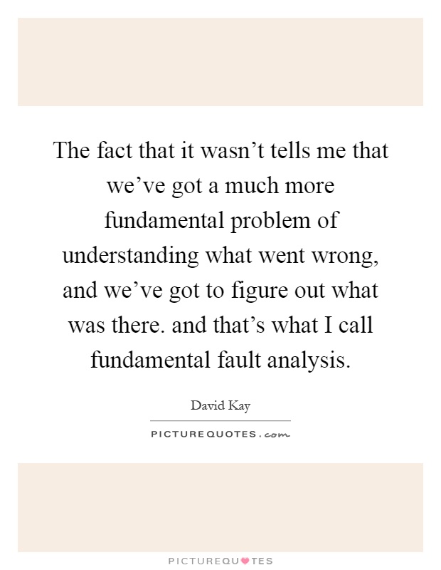 The fact that it wasn't tells me that we've got a much more fundamental problem of understanding what went wrong, and we've got to figure out what was there. and that's what I call fundamental fault analysis Picture Quote #1