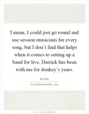 I mean, I could just go round and use session musicians for every song, but I don’t find that helps when it comes to setting up a band for live. Derrick has been with me for donkey’s years Picture Quote #1