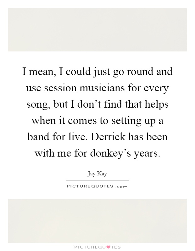 I mean, I could just go round and use session musicians for every song, but I don't find that helps when it comes to setting up a band for live. Derrick has been with me for donkey's years Picture Quote #1