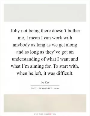 Toby not being there doesn’t bother me, I mean I can work with anybody as long as we get along and as long as they’ve got an understanding of what I want and what I’m aiming for. To start with, when he left, it was difficult Picture Quote #1