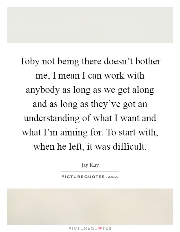Toby not being there doesn't bother me, I mean I can work with anybody as long as we get along and as long as they've got an understanding of what I want and what I'm aiming for. To start with, when he left, it was difficult Picture Quote #1