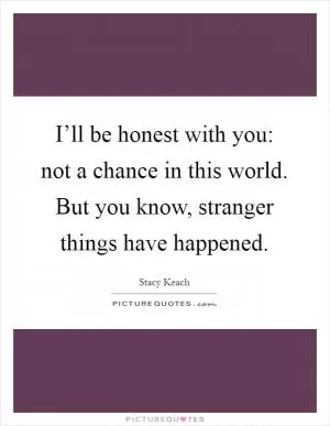 I’ll be honest with you: not a chance in this world. But you know, stranger things have happened Picture Quote #1