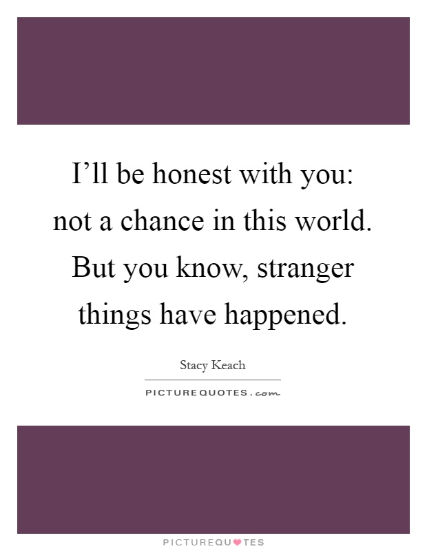 I'll be honest with you: not a chance in this world. But you know, stranger things have happened Picture Quote #1