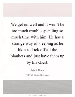 We get on well and it won’t be too much trouble spending so much time with him. He has a strange way of sleeping as he likes to kick off all the blankets and just have them up by his chest Picture Quote #1