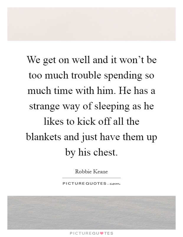 We get on well and it won't be too much trouble spending so much time with him. He has a strange way of sleeping as he likes to kick off all the blankets and just have them up by his chest Picture Quote #1