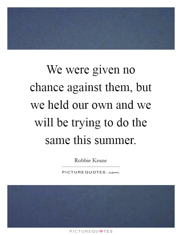 We were given no chance against them, but we held our own and we will be trying to do the same this summer Picture Quote #1