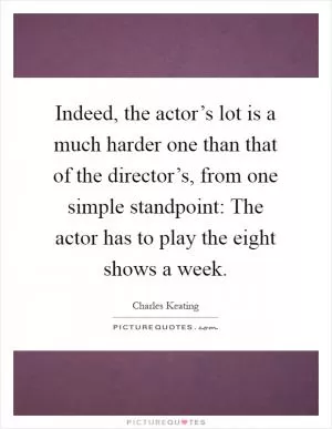 Indeed, the actor’s lot is a much harder one than that of the director’s, from one simple standpoint: The actor has to play the eight shows a week Picture Quote #1