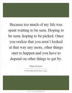 Because too much of my life was spent waiting to be seen. Hoping to be seen, hoping to be picked. Once you realize that you aren’t looked at that way any more, other things start to happen and you have to depend on other things to get by Picture Quote #1