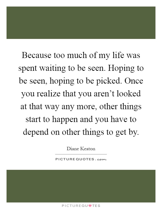 Because too much of my life was spent waiting to be seen. Hoping to be seen, hoping to be picked. Once you realize that you aren't looked at that way any more, other things start to happen and you have to depend on other things to get by Picture Quote #1