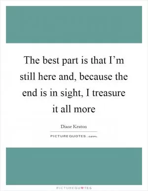 The best part is that I’m still here and, because the end is in sight, I treasure it all more Picture Quote #1