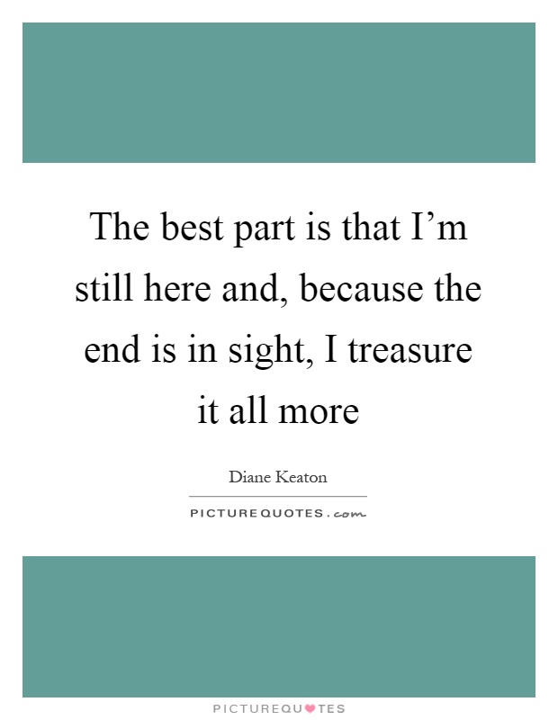 The best part is that I'm still here and, because the end is in sight, I treasure it all more Picture Quote #1