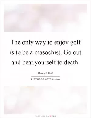 The only way to enjoy golf is to be a masochist. Go out and beat yourself to death Picture Quote #1