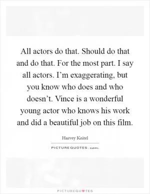 All actors do that. Should do that and do that. For the most part. I say all actors. I’m exaggerating, but you know who does and who doesn’t. Vince is a wonderful young actor who knows his work and did a beautiful job on this film Picture Quote #1