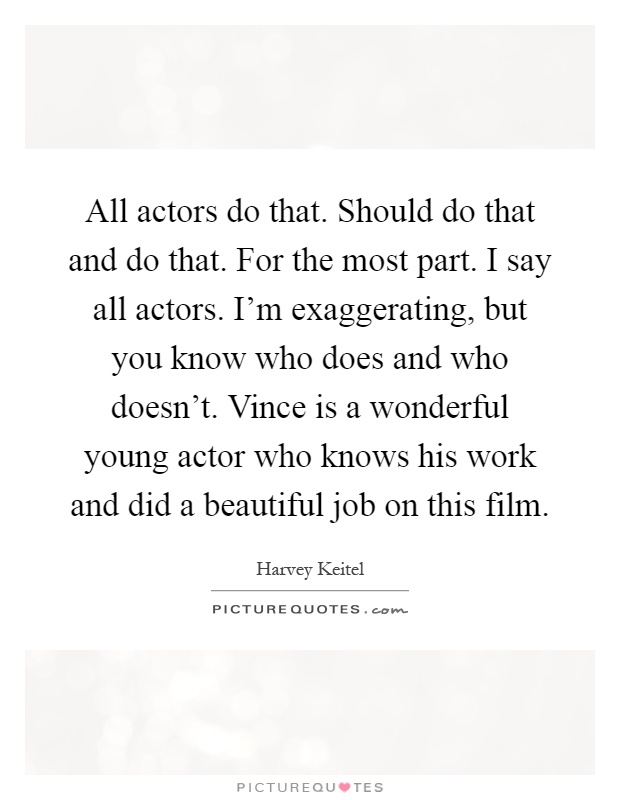 All actors do that. Should do that and do that. For the most part. I say all actors. I'm exaggerating, but you know who does and who doesn't. Vince is a wonderful young actor who knows his work and did a beautiful job on this film Picture Quote #1