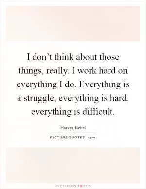 I don’t think about those things, really. I work hard on everything I do. Everything is a struggle, everything is hard, everything is difficult Picture Quote #1