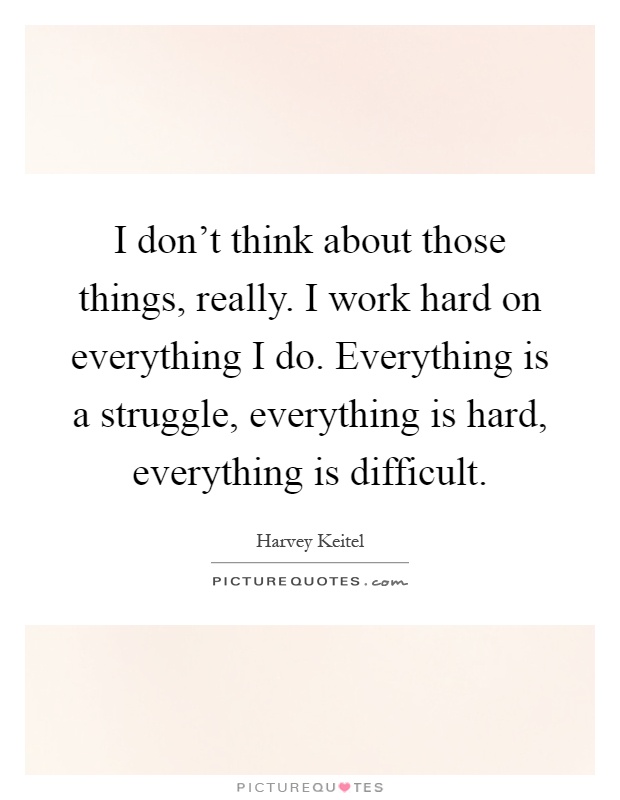 I don't think about those things, really. I work hard on everything I do. Everything is a struggle, everything is hard, everything is difficult Picture Quote #1