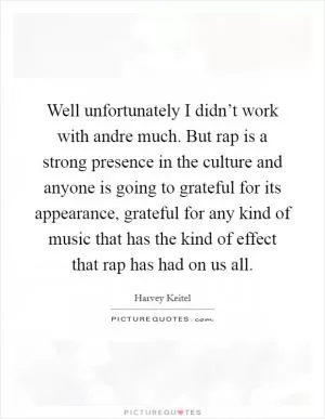 Well unfortunately I didn’t work with andre much. But rap is a strong presence in the culture and anyone is going to grateful for its appearance, grateful for any kind of music that has the kind of effect that rap has had on us all Picture Quote #1