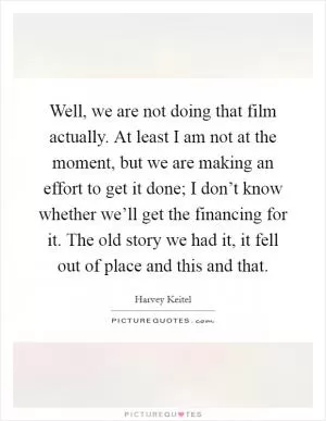 Well, we are not doing that film actually. At least I am not at the moment, but we are making an effort to get it done; I don’t know whether we’ll get the financing for it. The old story we had it, it fell out of place and this and that Picture Quote #1