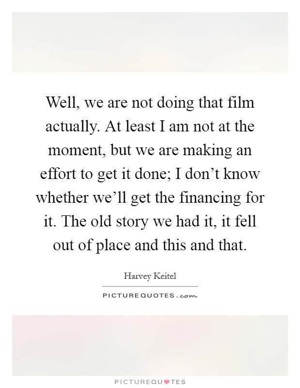 Well, we are not doing that film actually. At least I am not at the moment, but we are making an effort to get it done; I don't know whether we'll get the financing for it. The old story we had it, it fell out of place and this and that Picture Quote #1