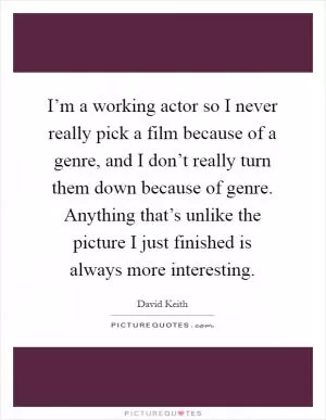 I’m a working actor so I never really pick a film because of a genre, and I don’t really turn them down because of genre. Anything that’s unlike the picture I just finished is always more interesting Picture Quote #1