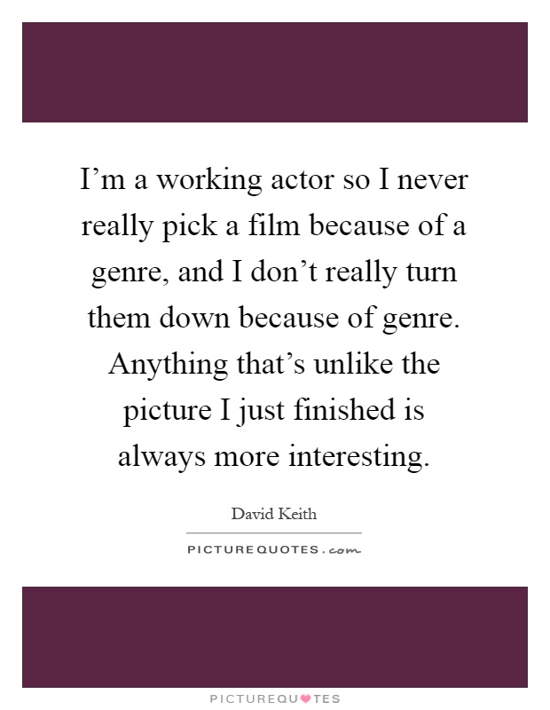 I'm a working actor so I never really pick a film because of a genre, and I don't really turn them down because of genre. Anything that's unlike the picture I just finished is always more interesting Picture Quote #1