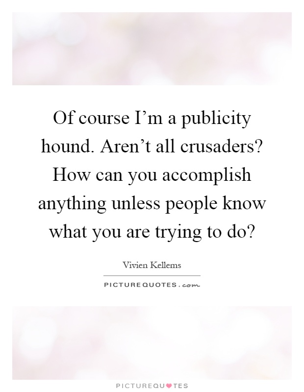 Of course I'm a publicity hound. Aren't all crusaders? How can you accomplish anything unless people know what you are trying to do? Picture Quote #1