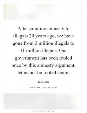 After granting amnesty to illegals 20 years ago, we have gone from 3 million illegals to 11 million illegals. Our government has been fooled once by this amnesty argument, let us not be fooled again Picture Quote #1