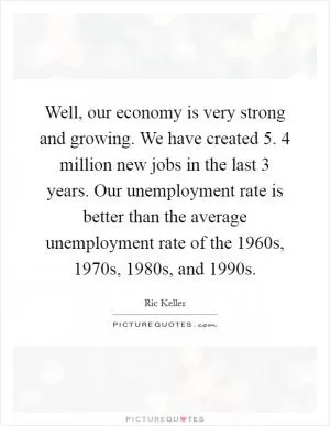 Well, our economy is very strong and growing. We have created 5. 4 million new jobs in the last 3 years. Our unemployment rate is better than the average unemployment rate of the 1960s, 1970s, 1980s, and 1990s Picture Quote #1