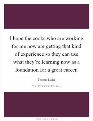 I hope the cooks who are working for me now are getting that kind of experience so they can use what they’re learning now as a foundation for a great career Picture Quote #1